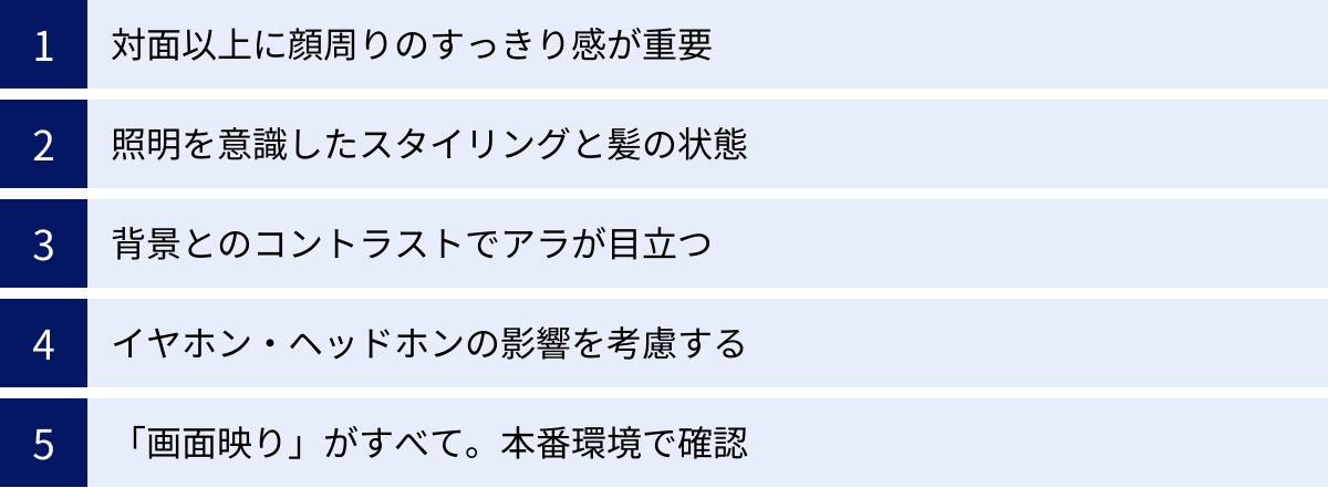対面以上に顔周りのすっきり感が重要、照明を意識したスタイリングと髪の状態、背景とのコントラストでアラが目立つ、イヤホン・ヘッドホンの影響を考慮する、「画面映り」がすべて。本番環境で確認