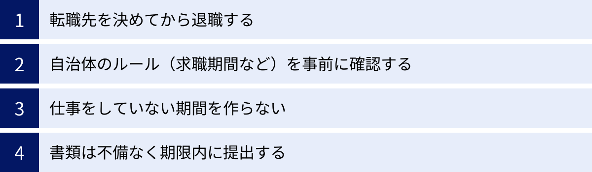 転職先を決めてから退職する、自治体のルール（求職期間など）を事前に確認する、仕事をしていない期間を作らない、書類は不備なく期限内に提出する