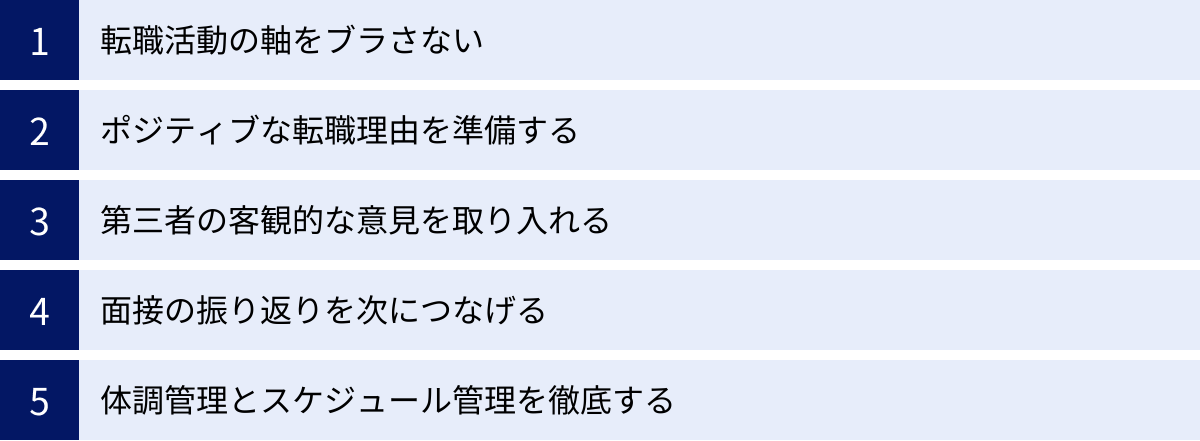 転職活動の軸をブラさない、ポジティブな転職理由を準備する、第三者の客観的な意見を取り入れる、面接の振り返りを次につなげる、体調管理とスケジュール管理を徹底する