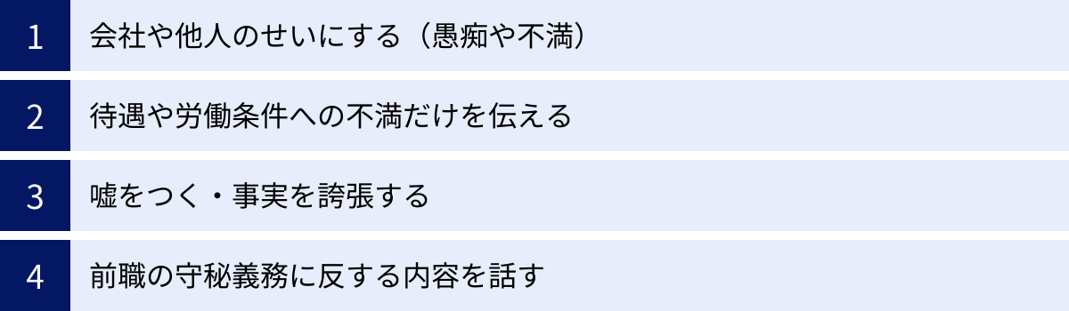 会社や他人のせいにする（愚痴や不満）、待遇や労働条件への不満だけを伝える、嘘をつく・事実を誇張する、前職の守秘義務に反する内容を話す