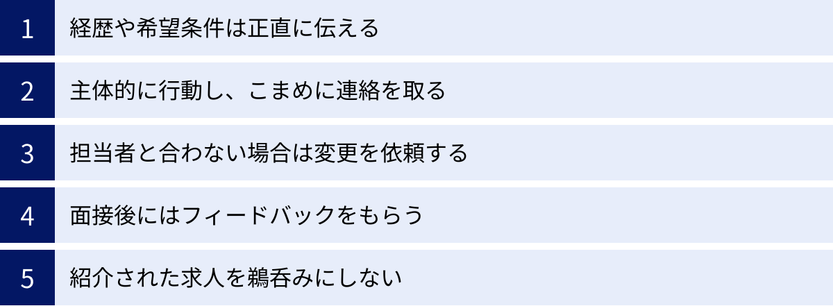 経歴や希望条件は正直に伝える、主体的に行動し、こまめに連絡を取る、担当者と合わない場合は変更を依頼する、面接後にはフィードバックをもらう、紹介された求人を鵜呑みにしない