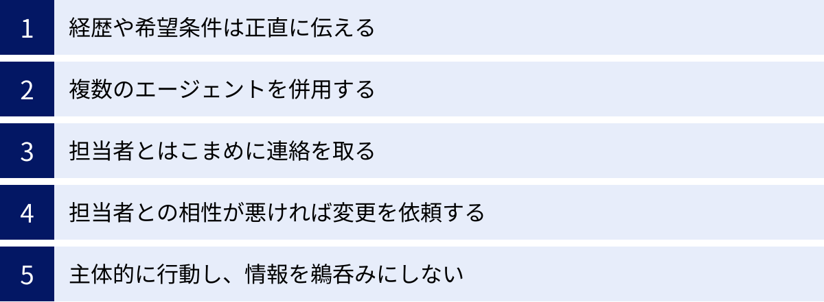 経歴や希望条件は正直に伝える、複数のエージェントを併用する、担当者とはこまめに連絡を取る、担当者との相性が悪ければ変更を依頼する、主体的に行動し、情報を鵜呑みにしない