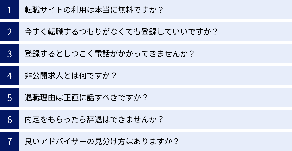 転職サイトの利用は本当に無料ですか？、今すぐ転職するつもりがなくても登録していいですか？、登録するとしつこく電話がかかってきませんか？、非公開求人とは何ですか？、退職理由は正直に話すべきですか？、内定をもらったら辞退はできませんか？、良いアドバイザーの見分け方はありますか？