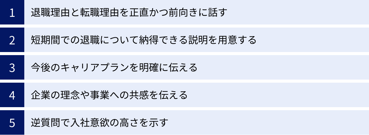 退職理由と転職理由を正直かつ前向きに話す、短期間での退職について納得できる説明を用意する、今後のキャリアプランを明確に伝える、企業の理念や事業への共感を伝える、逆質問で入社意欲の高さを示す