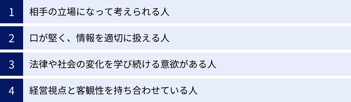 相手の立場になって考えられる人、口が堅く、情報を適切に扱える人、法律や社会の変化を学び続ける意欲がある人、経営視点と客観性を持ち合わせている人