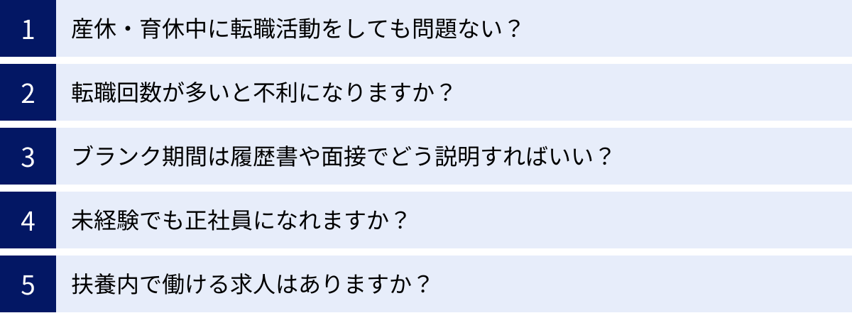 産休・育休中に転職活動をしても問題ない？、転職回数が多いと不利になりますか？、ブランク期間は履歴書や面接でどう説明すればいい？、未経験でも正社員になれますか？、扶養内で働ける求人はありますか？