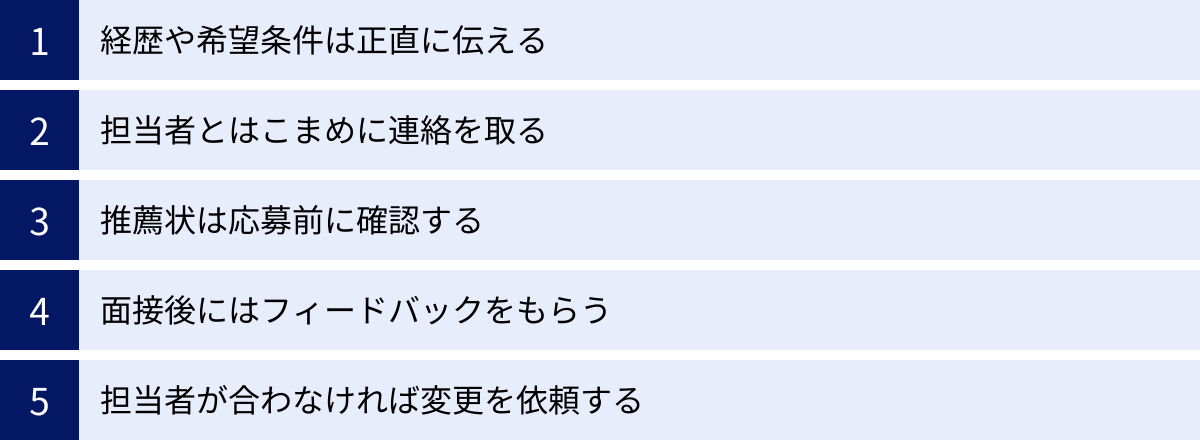 経歴や希望条件は正直に伝える、担当者とはこまめに連絡を取る、推薦状は応募前に確認する、面接後にはフィードバックをもらう、担当者が合わなければ変更を依頼する