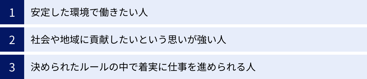 安定した環境で働きたい人、社会や地域に貢献したいという思いが強い人、決められたルールの中で着実に仕事を進められる人