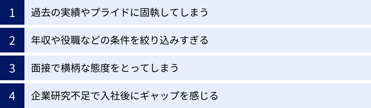 過去の実績やプライドに固執してしまう、年収や役職などの条件を絞り込みすぎる、面接で横柄な態度をとってしまう、企業研究不足で入社後にギャップを感じる