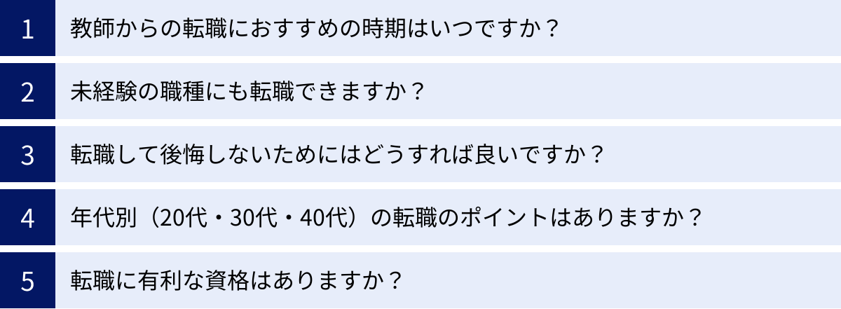 教師からの転職におすすめの時期はいつですか？、未経験の職種にも転職できますか？、転職して後悔しないためにはどうすれば良いですか？、年代別（20代・30代・40代）の転職のポイントはありますか？、転職に有利な資格はありますか？
