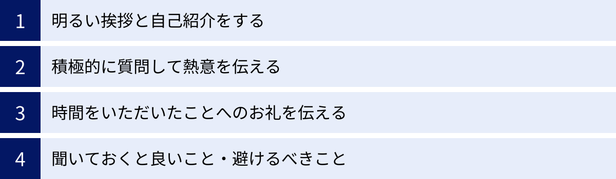 明るい挨拶と自己紹介をする、積極的に質問して熱意を伝える、時間をいただいたことへのお礼を伝える、聞いておくと良いこと・避けるべきこと