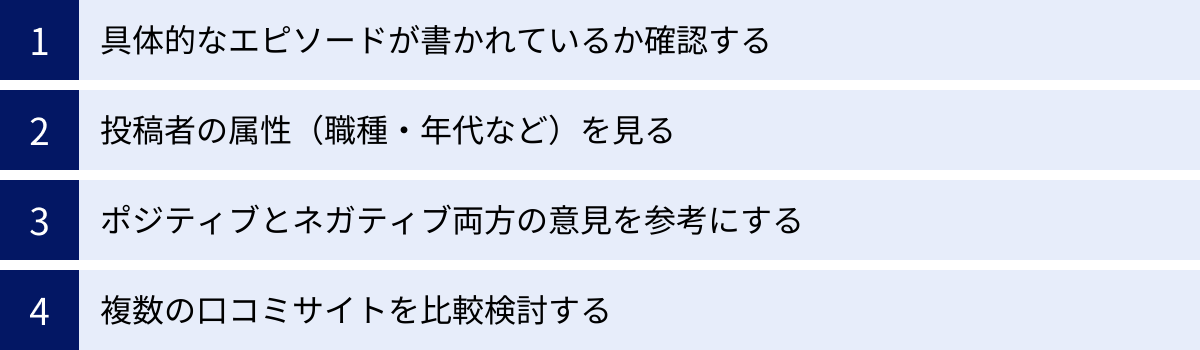 具体的なエピソードが書かれているか確認する、投稿者の属性（職種・年代など）を見る、ポジティブとネガティブ両方の意見を参考にする、複数の口コミサイトを比較検討する