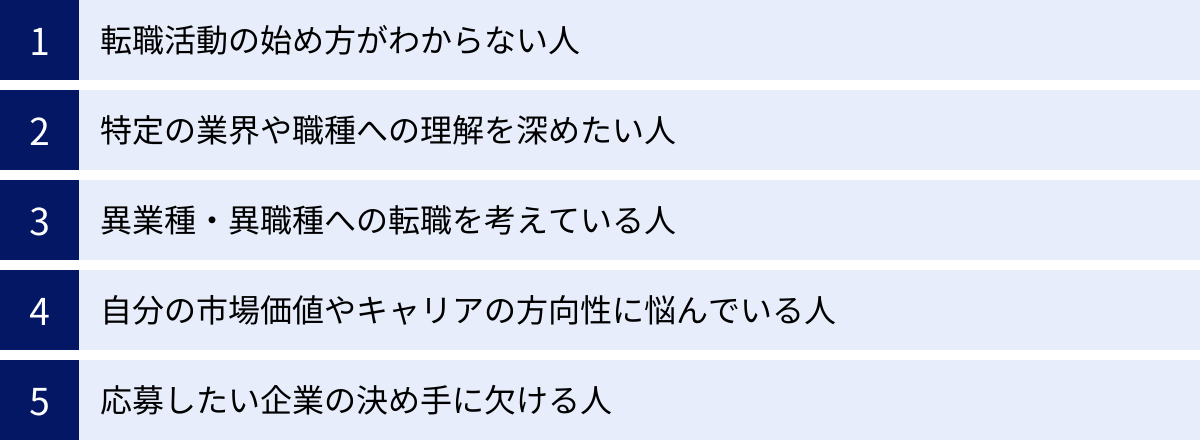 転職活動の始め方がわからない人、特定の業界や職種への理解を深めたい人、異業種・異職種への転職を考えている人、自分の市場価値やキャリアの方向性に悩んでいる人、応募したい企業の決め手に欠ける人
