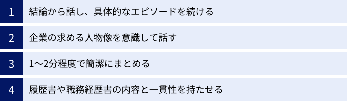 結論から話し、具体的なエピソードを続ける、企業の求める人物像を意識して話す、1〜2分程度で簡潔にまとめる、履歴書や職務経歴書の内容と一貫性を持たせる