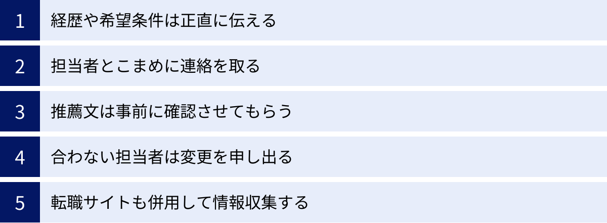 経歴や希望条件は正直に伝える、担当者とこまめに連絡を取る、推薦文は事前に確認させてもらう、合わない担当者は変更を申し出る、転職サイトも併用して情報収集する