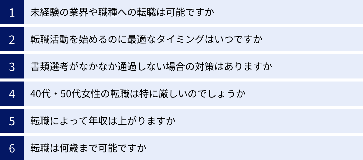 未経験の業界や職種への転職は可能ですか、転職活動を始めるのに最適なタイミングはいつですか、書類選考がなかなか通過しない場合の対策はありますか、40代・50代女性の転職は特に厳しいのでしょうか、転職によって年収は上がりますか、転職は何歳まで可能ですか