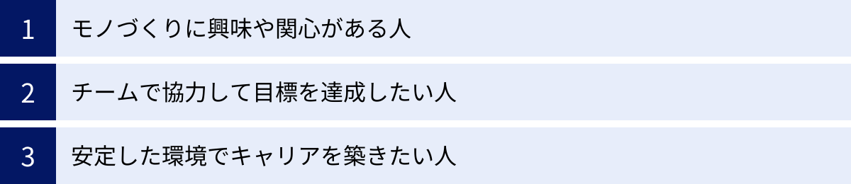 モノづくりに興味や関心がある人、チームで協力して目標を達成したい人、安定した環境でキャリアを築きたい人