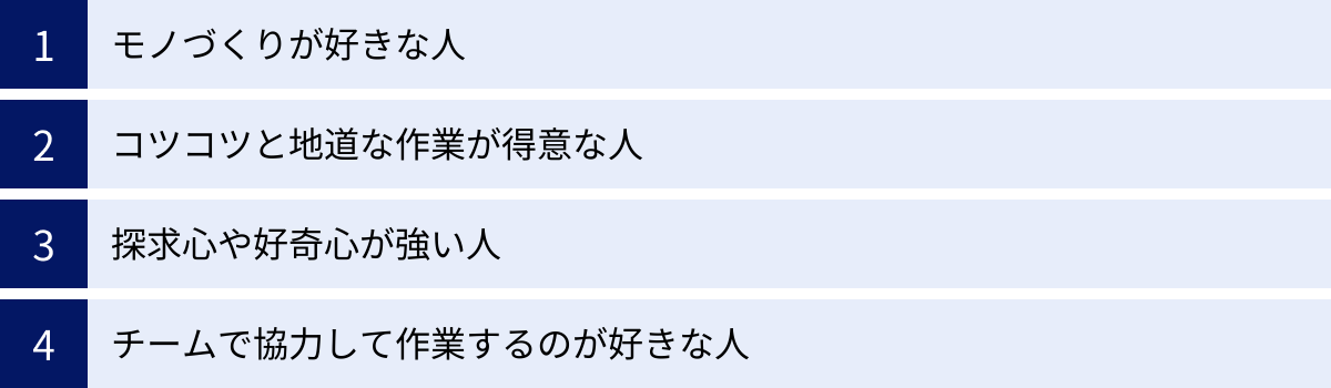 モノづくりが好きな人、コツコツと地道な作業が得意な人、探求心や好奇心が強い人、チームで協力して作業するのが好きな人