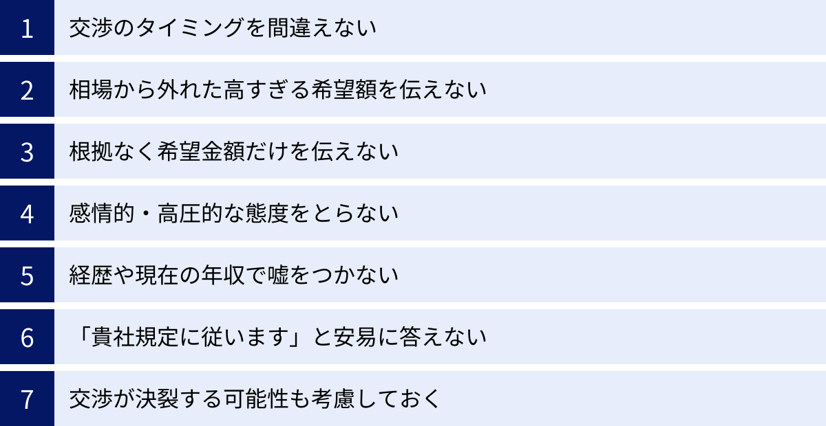 交渉のタイミングを間違えない、相場から外れた高すぎる希望額を伝えない、根拠なく希望金額だけを伝えない、感情的・高圧的な態度をとらない、経歴や現在の年収で嘘をつかない、「貴社規定に従います」と安易に答えない、交渉が決裂する可能性も考慮しておく