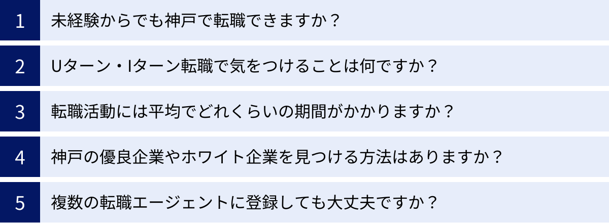 未経験からでも神戸で転職できますか？、Uターン・Iターン転職で気をつけることは何ですか？、転職活動には平均でどれくらいの期間がかかりますか？、神戸の優良企業やホワイト企業を見つける方法はありますか？、複数の転職エージェントに登録しても大丈夫ですか？