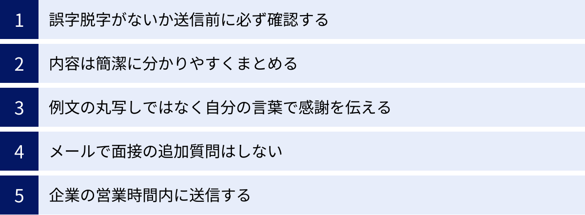 誤字脱字がないか送信前に必ず確認する、内容は簡潔に分かりやすくまとめる、例文の丸写しではなく自分の言葉で感謝を伝える、メールで面接の追加質問はしない、企業の営業時間内に送信する