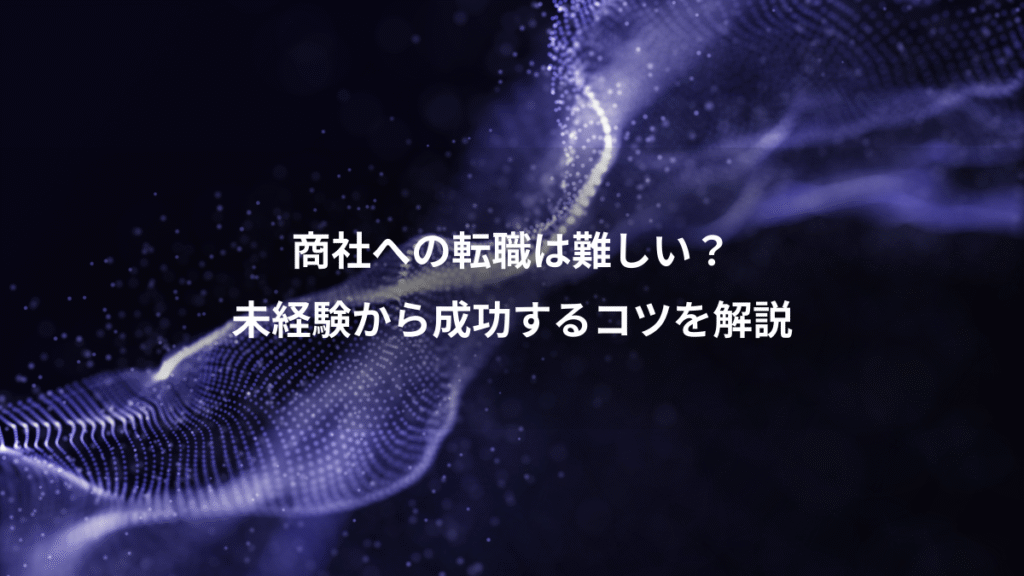 商社への転職は難しい？、未経験から成功するコツを解説