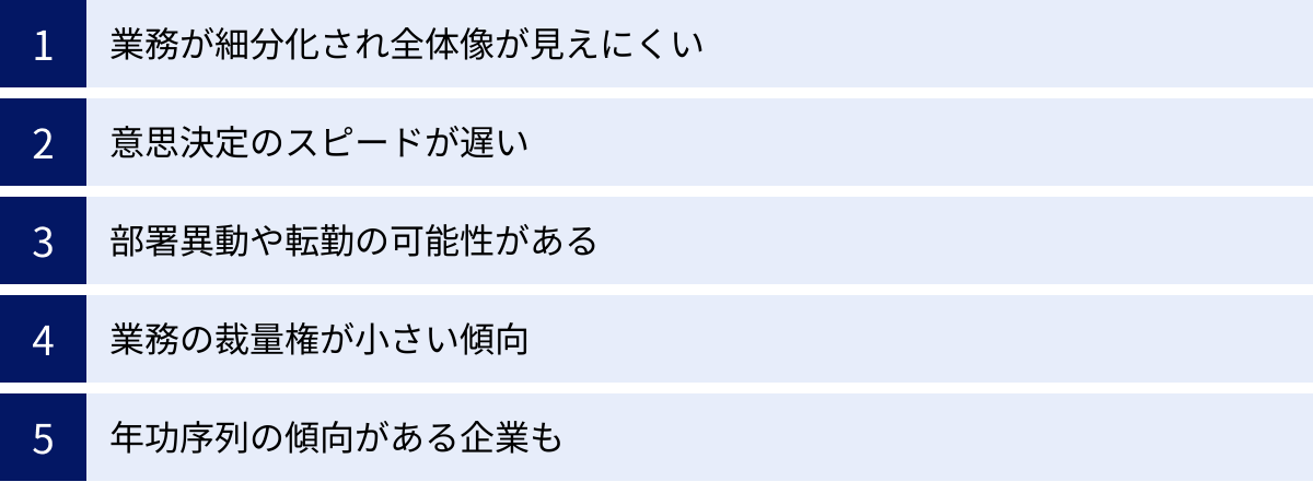 業務が細分化され全体像が見えにくい、意思決定のスピードが遅い、部署異動や転勤の可能性がある、業務の裁量権が小さい傾向、年功序列の傾向がある企業も