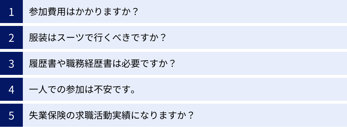 参加費用はかかりますか？、服装はスーツで行くべきですか？、履歴書や職務経歴書は必要ですか？、一人での参加は不安です。、失業保険の求職活動実績になりますか？