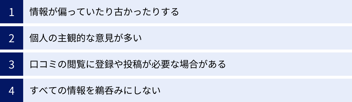 情報が偏っていたり古かったりする、個人の主観的な意見が多い、口コミの閲覧に登録や投稿が必要な場合がある、すべての情報を鵜呑みにしない