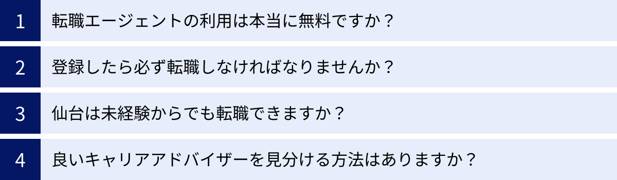 転職エージェントの利用は本当に無料ですか？、登録したら必ず転職しなければなりませんか？、仙台は未経験からでも転職できますか？、良いキャリアアドバイザーを見分ける方法はありますか？