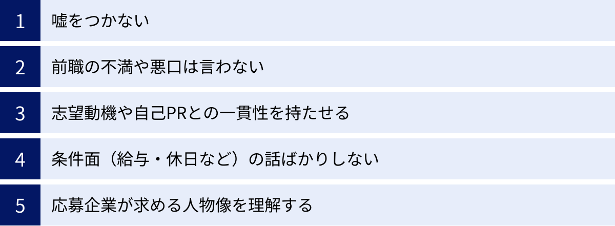 嘘をつかない、前職の不満や悪口は言わない、志望動機や自己PRとの一貫性を持たせる、条件面（給与・休日など）の話ばかりしない、応募企業が求める人物像を理解する