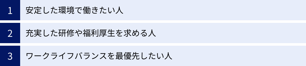 安定した環境で働きたい人、充実した研修や福利厚生を求める人、ワークライフバランスを最優先したい人