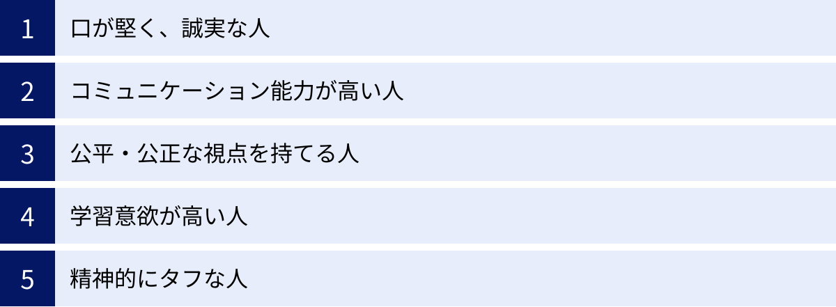 口が堅く、誠実な人、コミュニケーション能力が高い人、公平・公正な視点を持てる人、学習意欲が高い人、精神的にタフな人