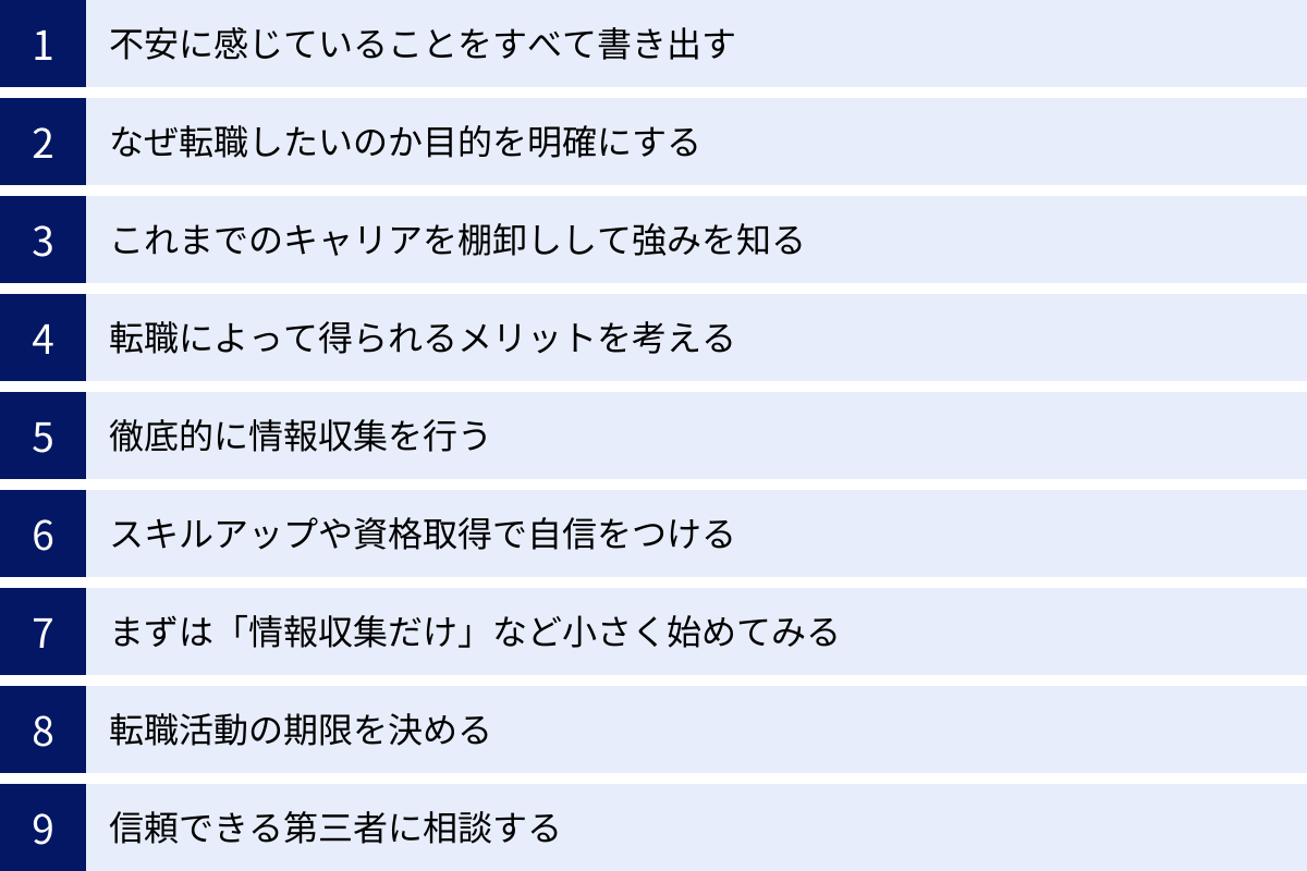 不安に感じていることをすべて書き出す、なぜ転職したいのか目的を明確にする、これまでのキャリアを棚卸しして強みを知る、転職によって得られるメリットを考える、徹底的に情報収集を行う、スキルアップや資格取得で自信をつける、まずは「情報収集だけ」など小さく始めてみる、転職活動の期限を決める、信頼できる第三者に相談する