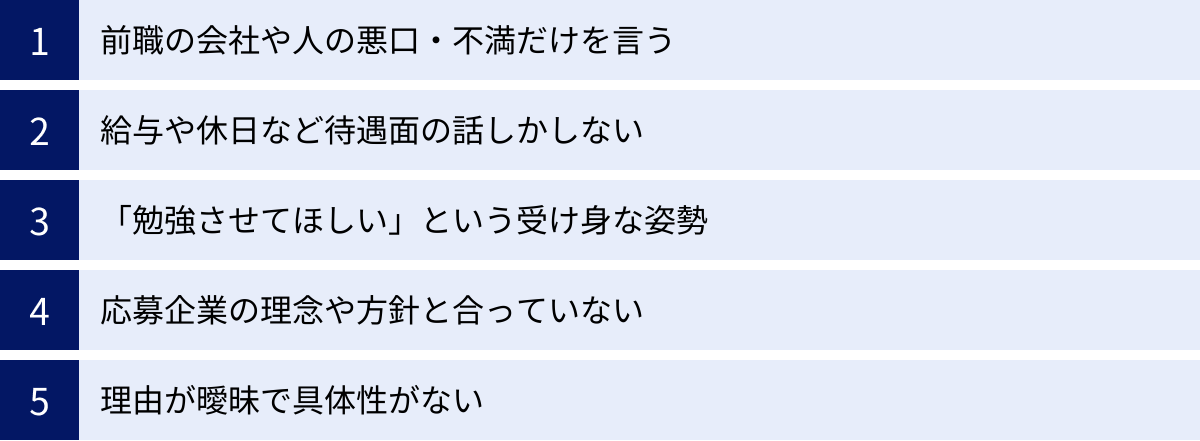 前職の会社や人の悪口・不満だけを言う、給与や休日など待遇面の話しかしない、「勉強させてほしい」という受け身な姿勢、応募企業の理念や方針と合っていない、理由が曖昧で具体性がない