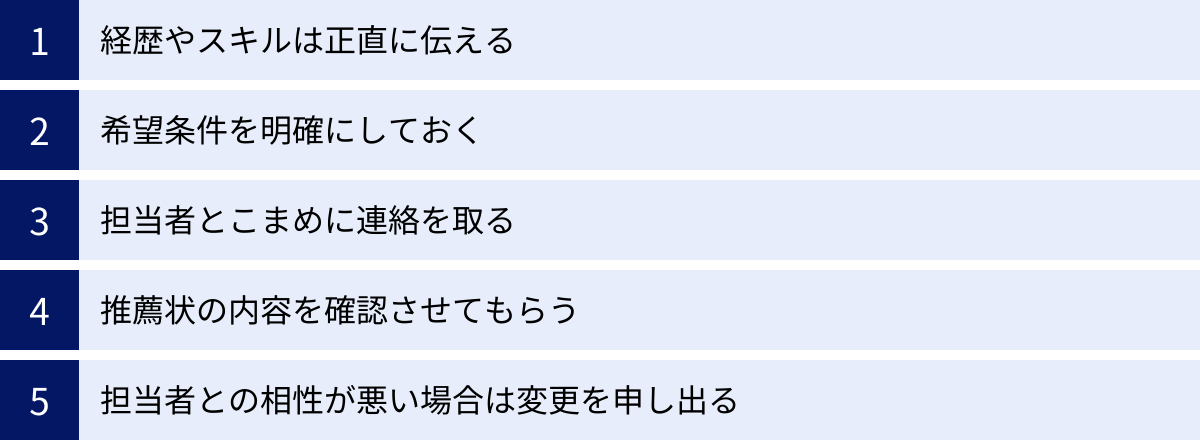 経歴やスキルは正直に伝える、希望条件を明確にしておく、担当者とこまめに連絡を取る、推薦状の内容を確認させてもらう、担当者との相性が悪い場合は変更を申し出る
