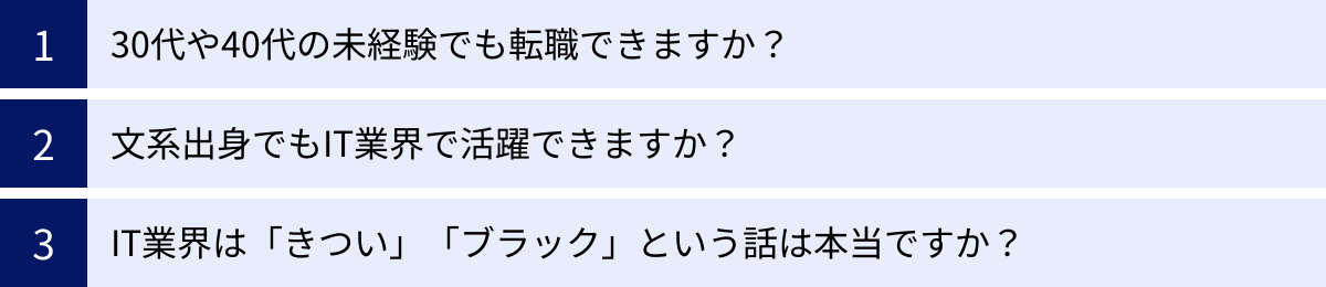 30代や40代の未経験でも転職できますか？、文系出身でもIT業界で活躍できますか？、IT業界は「きつい」「ブラック」という話は本当ですか？