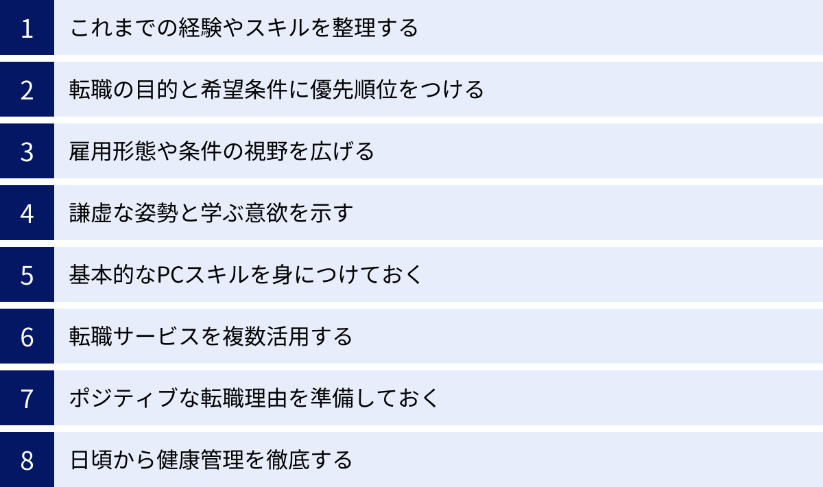 これまでの経験やスキルを整理する、転職の目的と希望条件に優先順位をつける、雇用形態や条件の視野を広げる、謙虚な姿勢と学ぶ意欲を示す、基本的なPCスキルを身につけておく、転職サービスを複数活用する、ポジティブな転職理由を準備しておく、日頃から健康管理を徹底する