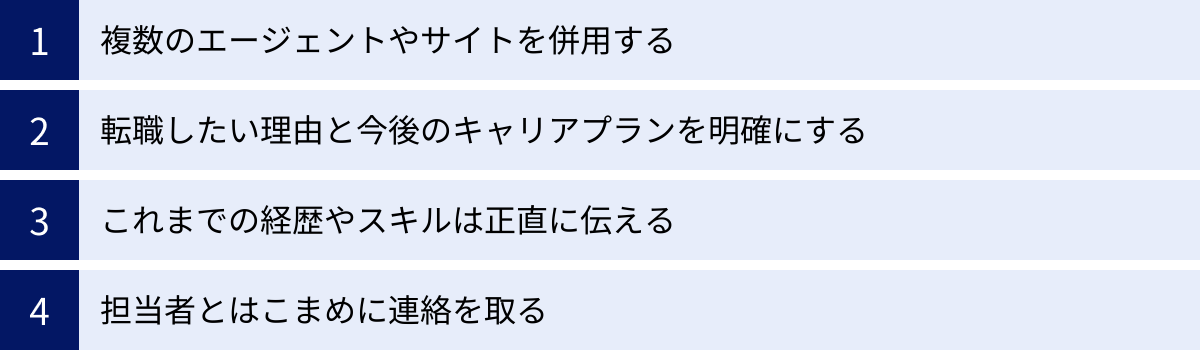 複数のエージェントやサイトを併用する、転職したい理由と今後のキャリアプランを明確にする、これまでの経歴やスキルは正直に伝える、担当者とはこまめに連絡を取る